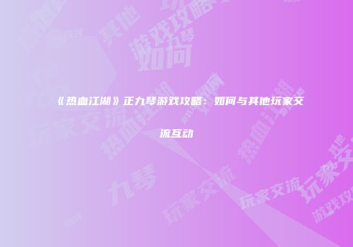 《热血江湖》正九琴游戏攻略：如何与其他玩家交流互动