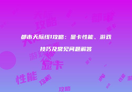 都市天际线1攻略：显卡性能、游戏技巧及常见问题解答