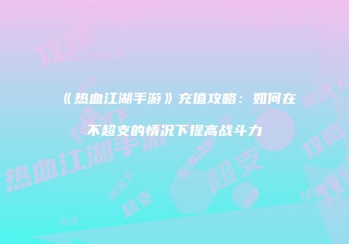 《热血江湖手游》充值攻略：如何在不超支的情况下提高战斗力