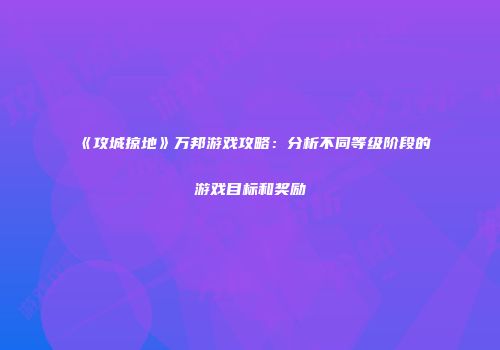 《攻城掠地》万邦游戏攻略：分析不同等级阶段的游戏目标和奖励