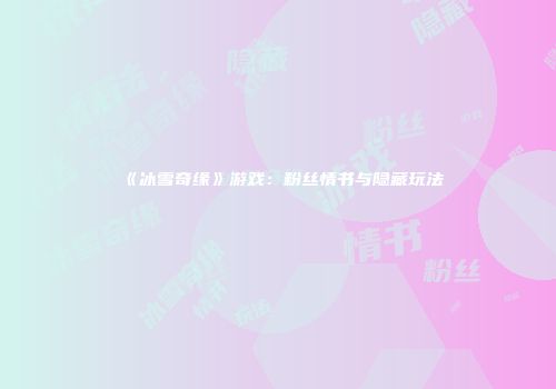 《冰雪奇缘》游戏：粉丝情书与隐藏玩法