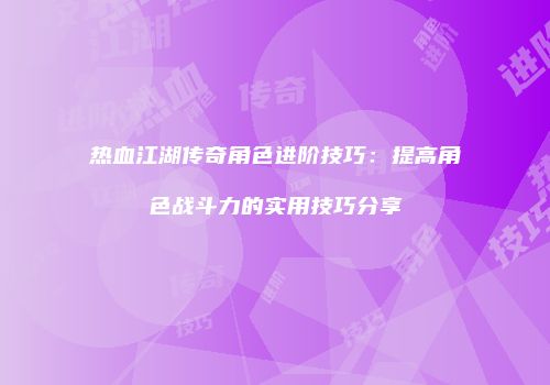 热血江湖传奇角色进阶技巧:提高角色战斗力的实用技巧分享
