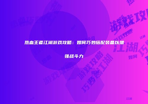 热血王者江湖游戏攻略：如何巧妙搭配装备以增强战斗力