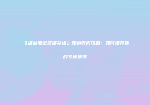 《盗墓笔记页游命格》宠物养成攻略：如何培养你的专属伙伴