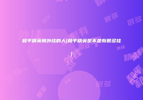 和平精英用外挂的人(和平精英是不是有很多挂)