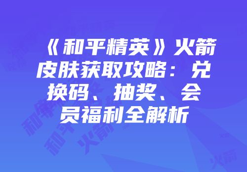 《和平精英》火箭皮肤获取攻略：兑换码、抽奖、会员福利全解析