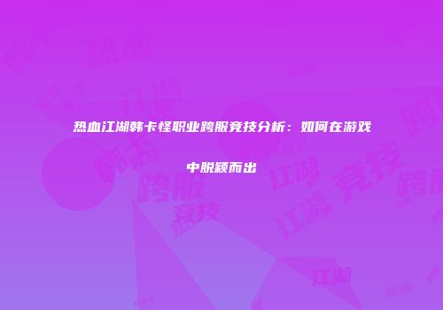 热血江湖韩卡怪职业跨服竞技分析：如何在游戏中脱颖而出