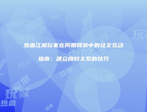 热血江湖玩家在同期网游中的社交互动指南：建立良好关系的技巧