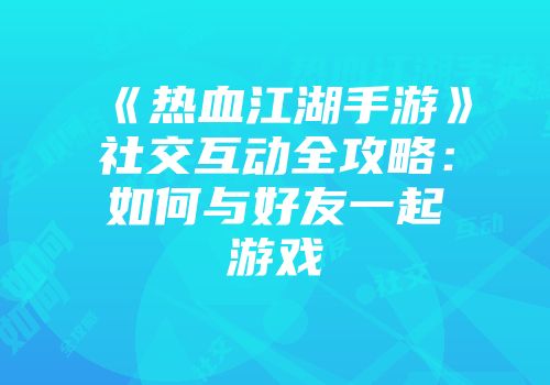 《热血江湖手游》社交互动全攻略：如何与好友一起游戏