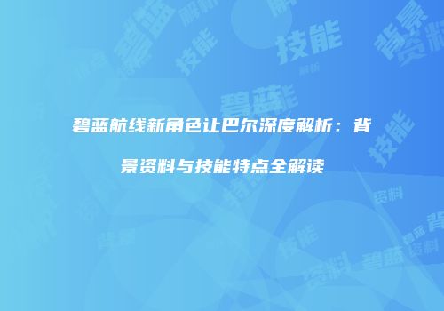 碧蓝航线新角色让巴尔深度解析：背景资料与技能特点全解读