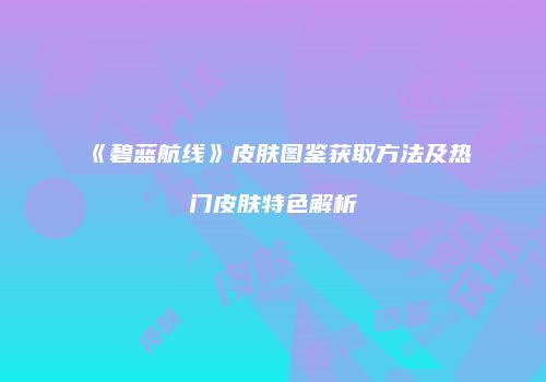 《碧蓝航线》皮肤图鉴获取方法及热门皮肤特色解析