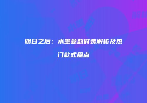明日之后：水墨意韵时装解析及热门款式盘点