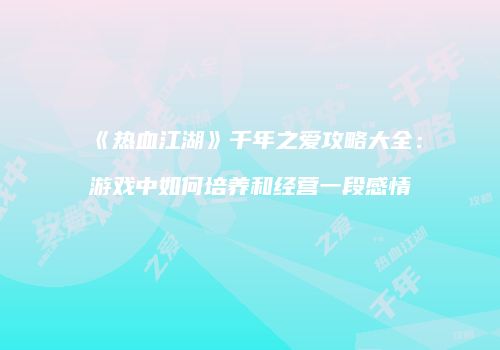《热血江湖》千年之爱攻略大全：游戏中如何培养和经营一段感情