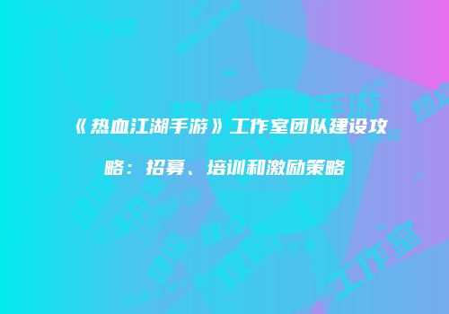 《热血江湖手游》工作室团队建设攻略：招募、培训和激励策略