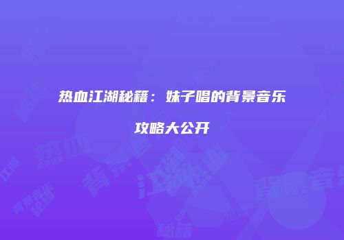 热血江湖秘籍：妹子唱的背景音乐攻略大公开