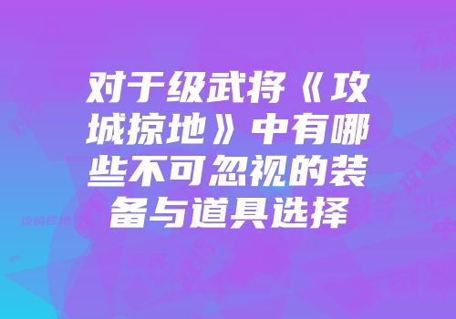 对于级武将《攻城掠地》中有哪些不可忽视的装备与道具选择