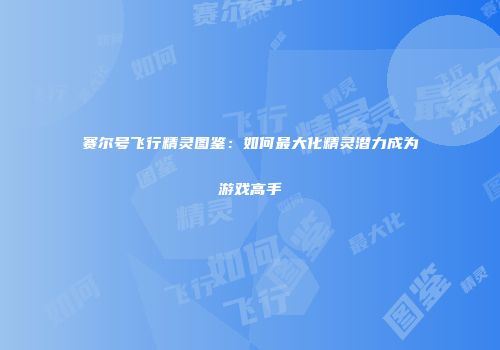 赛尔号飞行精灵图鉴：如何最大化精灵潜力成为游戏高手
