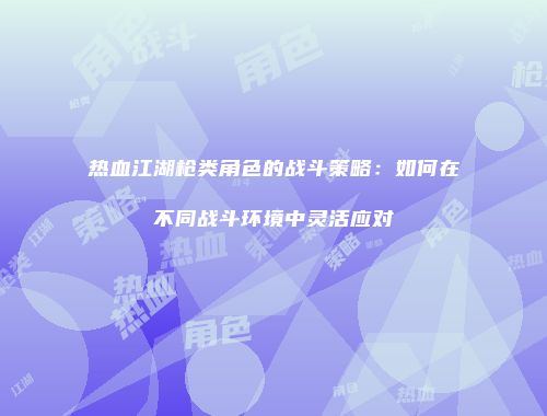 热血江湖枪类角色的战斗策略：如何在不同战斗环境中灵活应对