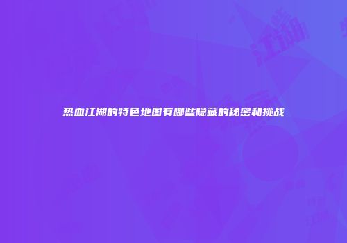 热血江湖的特色地图有哪些隐藏的秘密和挑战