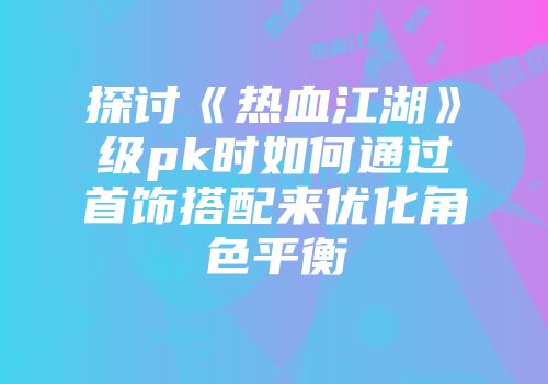 探讨《热血江湖》级pk时如何通过首饰搭配来优化角色平衡