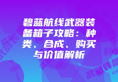 碧蓝航线武器装备箱子攻略：种类、合成、购买与价值解析