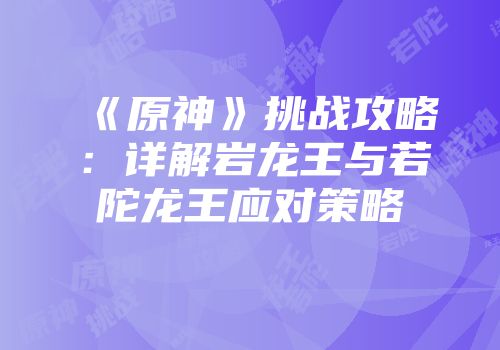 《原神》挑战攻略：详解岩龙王与若陀龙王应对策略