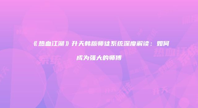 《热血江湖》升天韩版师徒系统深度解读：如何成为强大的师傅