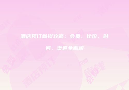 酒店预订省钱攻略：会员、比价、时间、渠道全解析