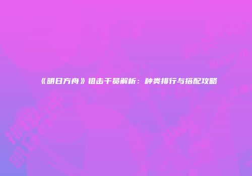 《明日方舟》狙击干员解析：种类排行与搭配攻略
