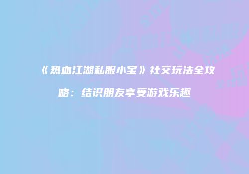 《热血江湖私服小宝》社交玩法全攻略:结识朋友享受游戏乐趣