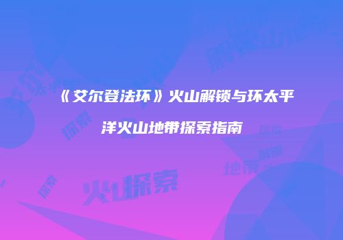 《艾尔登法环》火山解锁与环太平洋火山地带探索指南