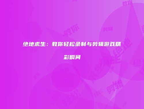 绝地求生：教你轻松录制与剪辑游戏精彩瞬间