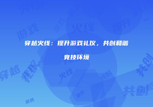 穿越火线：提升游戏礼仪，共创和谐竞技环境