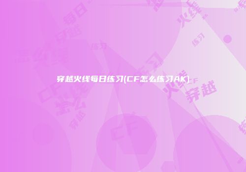 穿越火线每日练习(CF怎么练习AK)