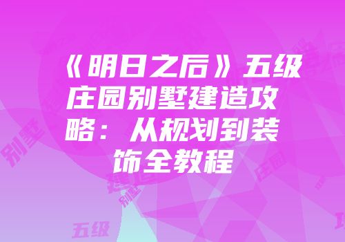 《明日之后》五级庄园别墅建造攻略：从规划到装饰全教程