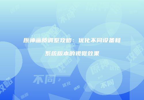 原神画质调整攻略：优化不同设备和系统版本的视觉效果