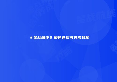 《星战航线》角色选择与养成攻略