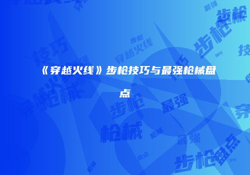 《穿越火线》步枪技巧与最强枪械盘点
