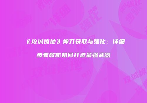 《攻城掠地》神刀获取与强化：详细步骤教你如何打造最强武器