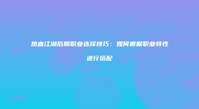 热血江湖后期职业选择技巧：如何根据职业特性进行搭配