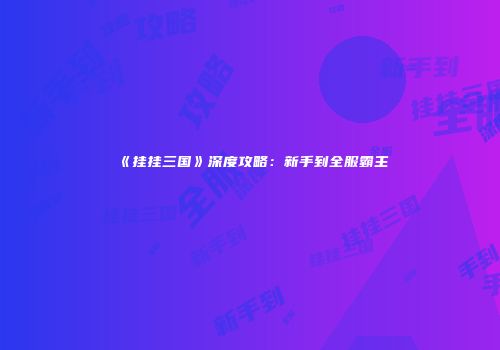 《挂挂三国》深度攻略：新手到全服霸主