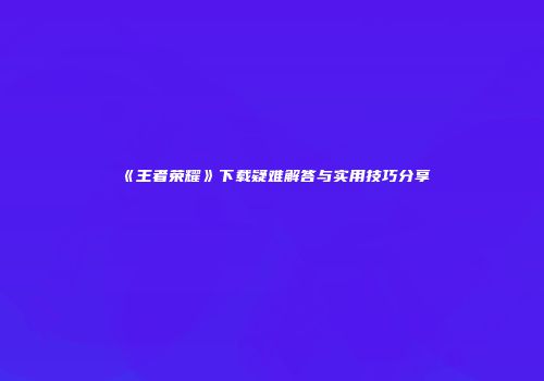 《王者荣耀》下载疑难解答与实用技巧分享