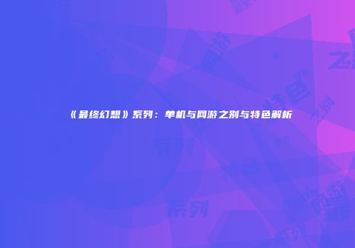 《最终幻想》系列：单机与网游之别与特色解析
