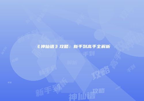 《神仙谱》攻略：新手到高手全解析