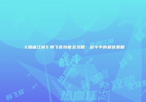 《热血江湖》韩飞官技能全攻略：战斗中的最优策略
