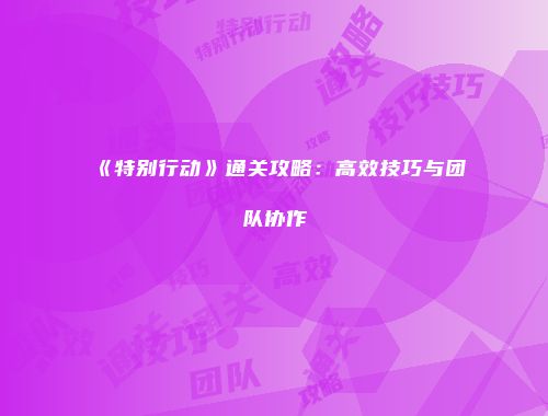 《特别行动》通关攻略：高效技巧与团队协作