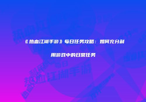 《热血江湖手游》每日任务攻略：如何充分利用游戏中的日常任务