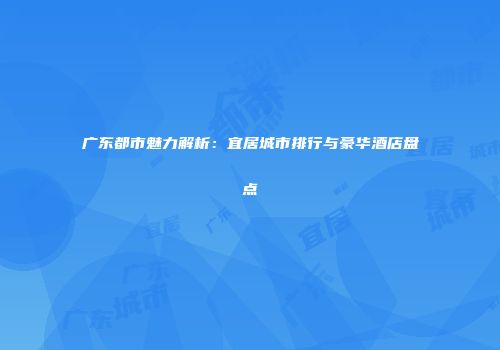 广东都市魅力解析：宜居城市排行与豪华酒店盘点
