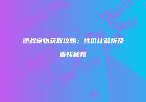 逆战宠物获取攻略：性价比解析及省钱秘籍