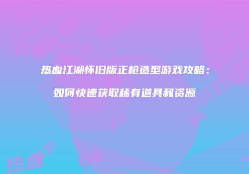热血江湖怀旧版正枪造型游戏攻略：如何快速获取稀有道具和资源